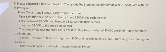 5- Please construct a Balance Sheet for Young Kids Toy Store on the first day of Year 2022 at 9am with the
following info:
Three Owners put $10,000 each to start the store
Right now they have $1,500 in the bank and $500 in the cash register
They borrowed $8,000 from bank, and $5,000 from their parents
They owe $2,000 to the store's credit card
The value of the toys the store has is $22,000. They have purchased $9,000 worth of store furniture,
cabinets, and
shelves. The value of their cash register is $500, and the computer is $1,000. They bought a store sign for
$1,500.
They have bought a used truck six months ago for $9000.