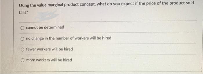 Using the value marginal product concept, what do you expect if the price of the product sold
falls?
cannot be determined
O no change in the number of workers will be hired
fewer workers will be hired
more workers will be hired
