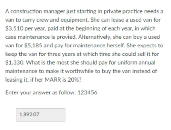 A construction manager just starting in private practice needs a
van to carry crew and equipment. She can lease a used van for
$3,510 per year, paid at the beginning of each year, in which
case maintenance is provied. Alternatively, she can buy a used
van for $5,185 and pay for maintenance herself. She expects to
keep the van for three years at which time she could sell it for
$1,330. What is the most she should pay for uniform annual
maintenance to make it worthwhile to buy the van instead of
leasing it, if her MARR is 20%?
Enter your answer as follow: 123456
1,892.07