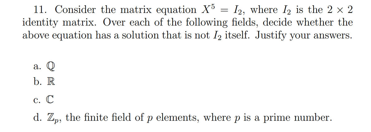 11. Consider the matrix equation X5 = I2, where I2 is the 2 × 2
identity matrix. Over each of the following fields, decide whether the
above equation has a solution that is not I₂ itself. Justify your answers.
a. Q
b. R
c. C
d. Zp, the finite field of p elements, where p is a prime number.