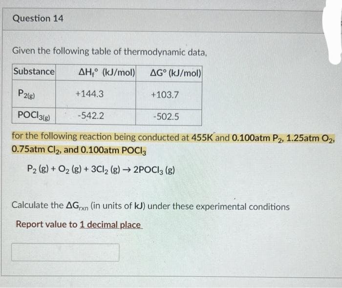 Question 14
Given the following table of thermodynamic data,
ΔΗ,° (kJ/mol)
AG (kJ/mol)
+144.3
P2(8)
POCI3(g)
-542.2
for the following reaction being conducted at 455K and 0.100atm P2, 1.25atm O₂,
0.75atm Cl₂, and 0.100atm POCI3
P2 (g) + O₂(g) + 3Cl2 (g) → 2POCI3 (8)
Substance
+103.7
-502.5
Calculate the AGxn (in units of kJ) under these experimental conditions
Report value to 1 decimal place