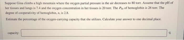 Suppose Gina climbs a high mountain where the oxygen partial pressure in the air decreases to 80 torr. Assume that the pH of
her tissues and lungs is 7.4 and the oxygen concentration in her tissues is 20 torr. The Pso of hemoglobin is 26 torr. The
degree of cooperativity of hemoglobin, n, is 2.8.
Estimate the percentage of the oxygen-carrying capacity that she utilizes. Calculate your answer to one decimal place.
capacity:
28
%