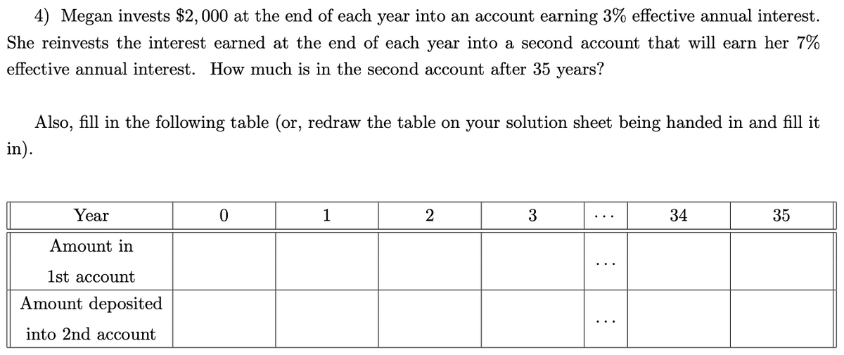 4) Megan invests $2,000 at the end of each year into an account earning 3% effective annual interest.
She reinvests the interest earned at the end of each year into a second account that will earn her 7%
effective annual interest. How much is in the second account after 35 years?
Also, fill in the following table (or, redraw the table on your solution sheet being handed in and fill it
in).
Year
Amount in
1st account
Amount deposited
into 2nd account
0
1
2
3
:
:
34
35