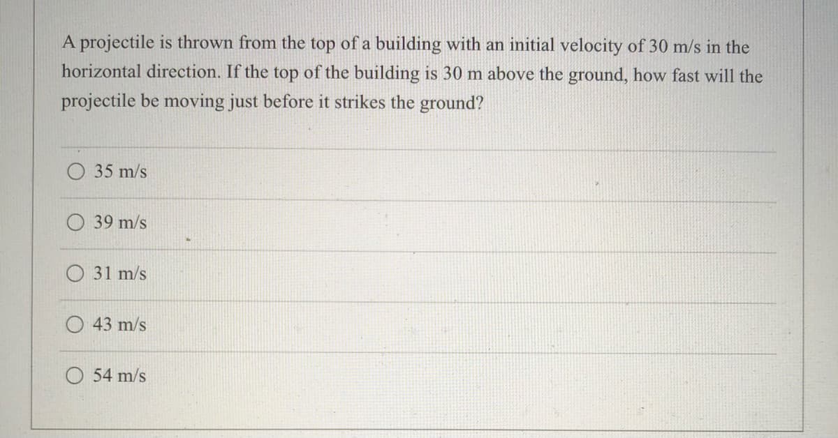 A projectile is thrown from the top of a building with an initial velocity of 30 m/s in the
horizontal direction. If the top of the building is 30 m above the ground, how fast will the
projectile be moving just before it strikes the ground?
O 35 m/s
39 m/s
31 m/s
43 m/s
54 m/s
