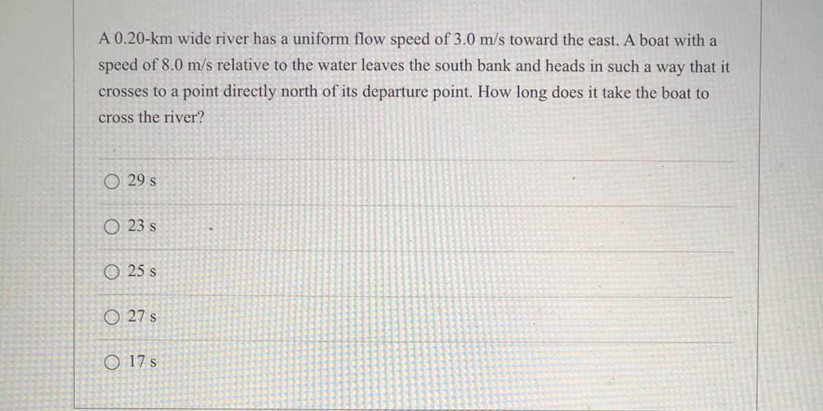 A 0.20-km wide river has a uniform flow speed of 3.0 m/s toward the east. A boat with a
speed of 8.0 m/s relative to the water leaves the south bank and heads in such a way that it
crosses to a point directly north of its departure point. How long does it take the boat to
cross the river?
O 29 s
O 23 s
O 25 s
O 27 s
O 17 s
