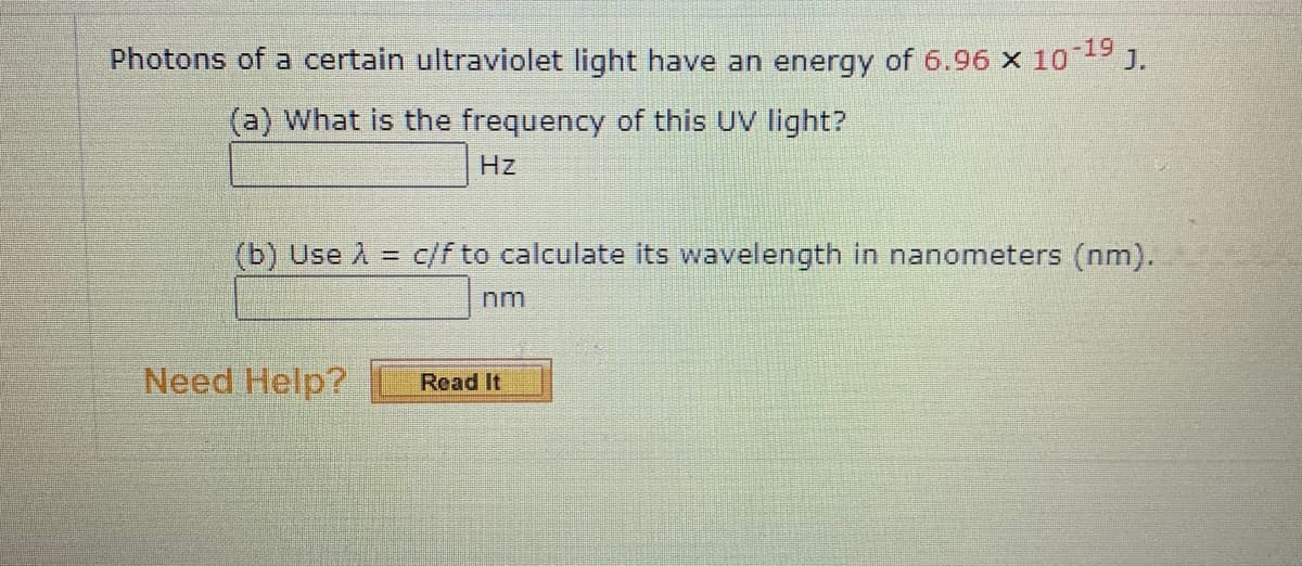 Photons of a certain ultraviolet light have an energy of 6.96 x 109 J.
(a) What is the frequency of this UV light?
Hz
(b) Use A =
c/f to calculate its wavelength in nanometers (nm).
nm
Need Help?
Read It
