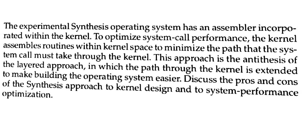 The experimental Synthesis operating system has an assembler incorpo-
rated within the kernel. To optimize system-call performance, the kernel
assembles routines within kernel space to minimize the path that the sys-
tem call must take through the kernel. This approach is the antithesis of
the layered approach, in which the path through the kernel is extended
to make building the operating system easier. Discuss the
and cons
pros
of the Synthesis approach to kernel design and to system-performance
optimization.
