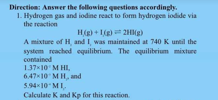 Direction: Answer the following questions accordingly.
1. Hydrogen gas and iodine react to form hydrogen iodide via
the reaction
H,(g) + 1,(g) = 2HI(g)
A mixture of H, and I was maintained at 740 K until the
system reached equilibrium. The equilibrium mixture
contained
1.37×10 M HI,
6.47×10 M H, and
5.94×10 MI,.
Calculate K and Kp for this reaction.