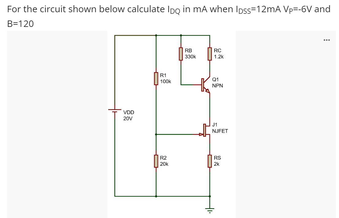 For the circuit shown below calculate Ipo in mA when Ipss=12mA Vp=-6V and
B=120
...
RB
RC
330k
1.2k
R1
Q1
100k
NPN
VDD
20V
J1
NJFET
R2
RS
20k
2k
