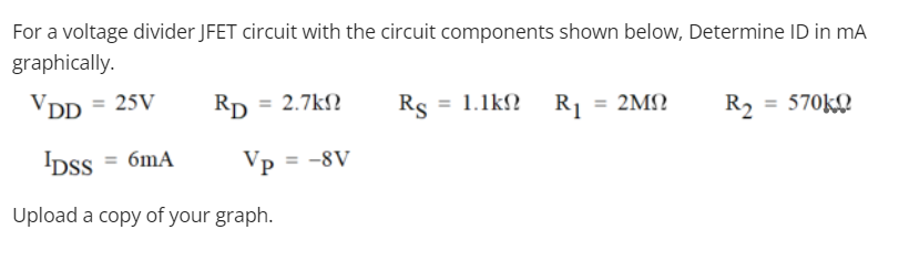 For a voltage divider JFET circuit with the circuit components shown below, Determine ID in mA
graphically.
VDD = 25V
Rp = 2.7k?
Rs = 1.1k? Rj = 2M?
R2 = 570KQ
IDSS = 6mA
Vp = -8V
Upload a copy of your graph.
