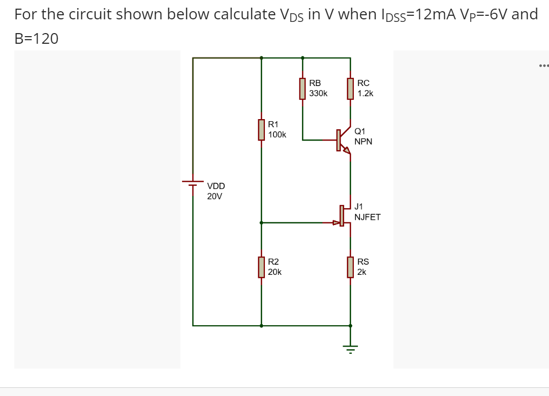 For the circuit shown below calculate Vps in V when Ipss=12MA Vp=-6V and
B=120
...
RB
RC
330k
1.2k
R1
Q1
100k
NPN
VDD
20V
J1
NJFET
R2
RS
20k
2k
