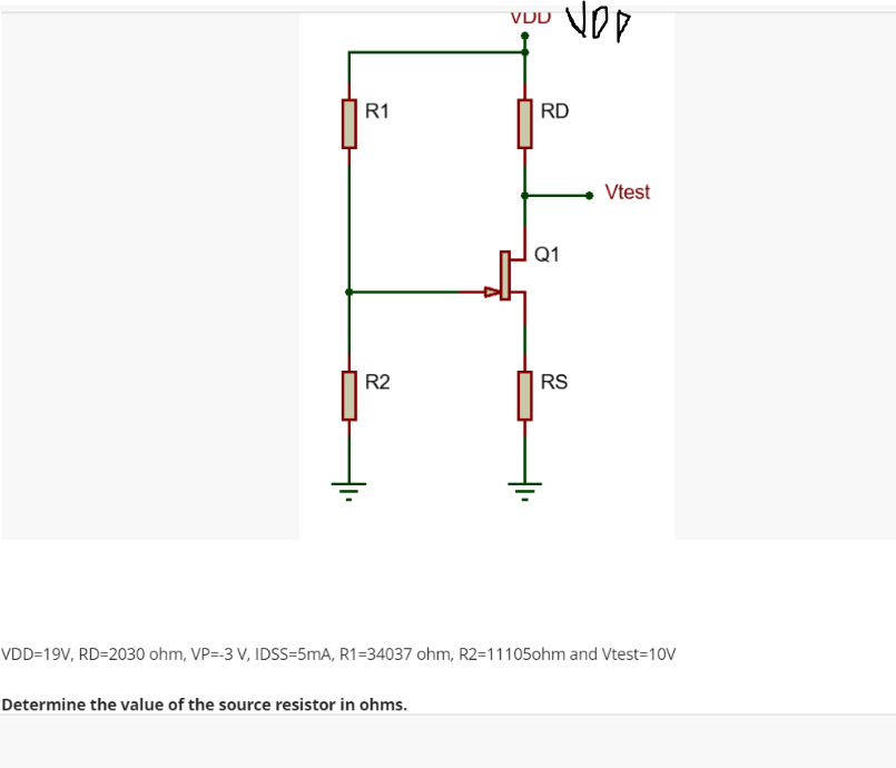 VDD
VOP
R1
R2
RS
VDD=19V, RD=2030 ohm, VP=-3 V, IDSS=5mA, R1=34037 ohm, R2=11105ohm and Vtest=10V
Determine the value of the source resistor in ohms.
RD
Q1
Vtest