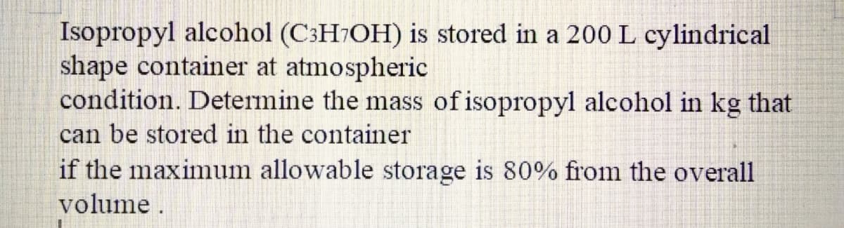 Isopropyl alcohol (C:H7OH) is stored in a 200 L cylindrical
shape container at atmospheric
condition. Determine the mass of isopropyl alcohol in kg that
can be stored in the container
if the maximum allowable storage is 80% from the overall
volume.
