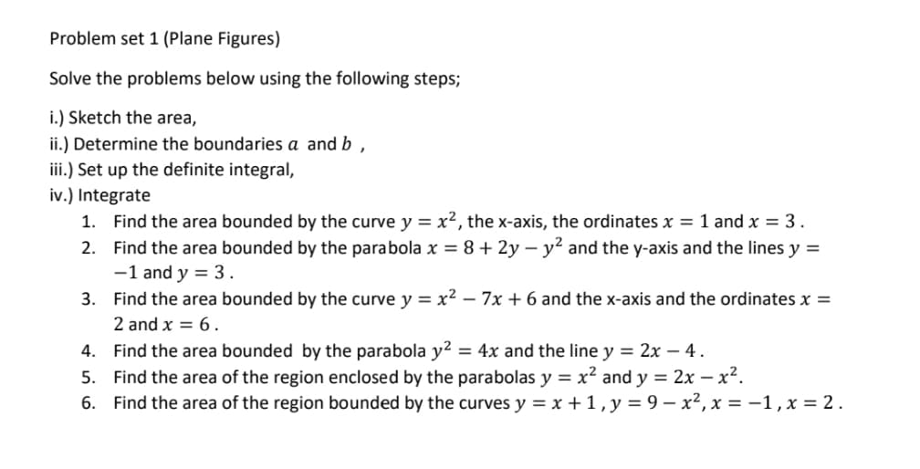 Problem set 1 (Plane Figures)
Solve the problems below using the following steps;
i.) Sketch the area,
ii.) Determine the boundaries a and b
iii.) Set up the definite integral,
iv.) Integrate
1. Find the area bounded by the curve y = x², the x-axis, the ordinates x = 1 and x = 3.
2. Find the area bounded by the parabola x = 8 + 2y – y² and the y-axis and the lines y =
-1 and y = 3 .
3. Find the area bounded by the curve y = x² – 7x + 6 and the x-axis and the ordinates x =
2 and x = 6.
4. Find the area bounded by the parabola y² = 4x and the line y = 2x – 4 .
5. Find the area of the region enclosed by the parabolas y = x² and y = 2x – x².
6. Find the area of the region bounded by the curves y = x + 1,y=9 – x², x = -1,x = 2.
