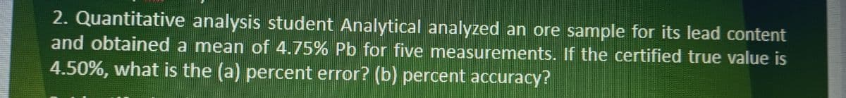 2. Quantitative analysis student Analytical analyzed an ore sample for its lead content
and obtained a mean of 4.75% Pb for five measurements. If the certified true value is
4.50%, what is the (a) percent error? (b) percent accuracy?
