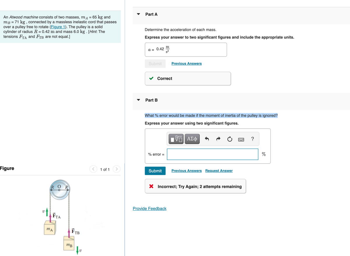 An Atwood machine consists of two masses, mA = 65 kg and
mB = 71 kg, connected by a massless inelastic cord that passes
over a pulley free to rotate (Figure 1). The pulley is a solid
cylinder of radius R = 0.42 m and mass 6.0 kg. [Hint: The
tensions FTA and FTB are not equal.]
Figure
O
FTA
MA
FTB
mB
1 of 1
Part A
Determine the acceleration of each mass.
Express your answer to two significant figures and include the appropriate units.
a = 0.42
Submit Previous Answers
Part B
%B
Correct
m
% error =
What % error would be made if the moment of inertia of the pulley is ignored?
Express your answer using two significant figures.
VE| ΑΣΦ
Submit
Previous Answers Request Answer
X Incorrect; Try Again; 2 attempts remaining
Provide Feedback
?
%