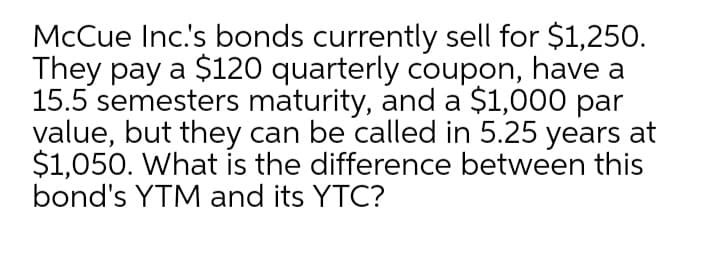 McCue Inc's bonds currently sell for $1,25O.
They pay a $120 quarterly coupon, have a
15.5 semesters maturity, and a $1,000 par
value, but they can be called in 5.25 years at
$1,050. What is the difference between this
bond's YTM and its YTC?
