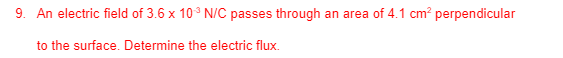 9. An electric field of 3.6 x 10° N/C passes through an area of 4.1 cm? perpendicular
to the surface. Determine the electric flux.
