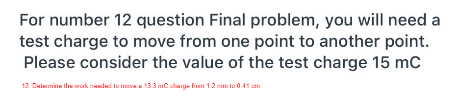 For number 12 question Final problem, you will need a
test charge to move from one point to another point.
Please consider the value of the test charge 15 mC
12. Determine the work needed to move a 13.3 mC charge from 1.2 mm to 0.41 cm.
