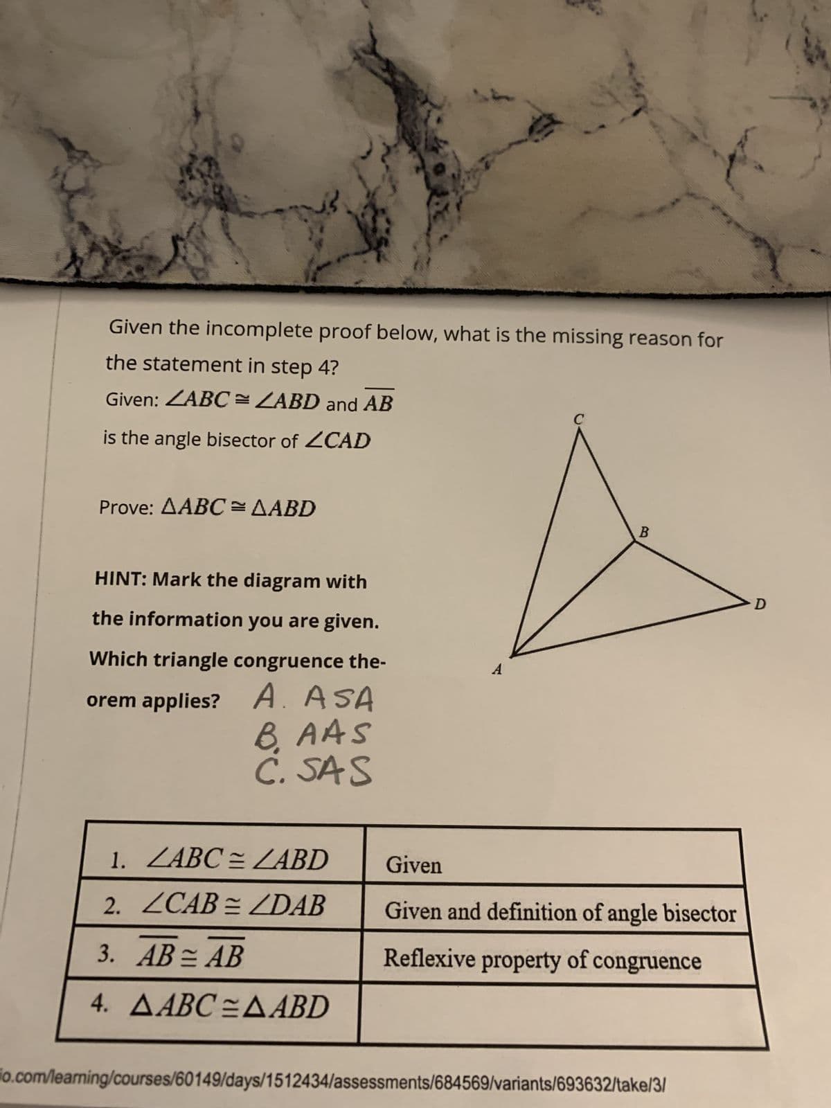 Given the incomplete proof below, what is the missing reason for
the statement in step 4?
Given: ZABC= ZABD and AB
is the angle bisector of ZCAD
Prove: AABC = AABD
HINT: Mark the diagram with
the information you are given.
Which triangle congruence the-
orem applies? A. ASA
BAAS
C. SAS
Sc
1. ZABC = LABD
2. ZCAB = ZDAB
3. AB = AB
4. AABC=AABD
B
Given
Given and definition of angle bisector
Reflexive property of congruence
io.com/learning/courses/60149/days/1512434/assessments/684569/variants/693632/take/3/
D