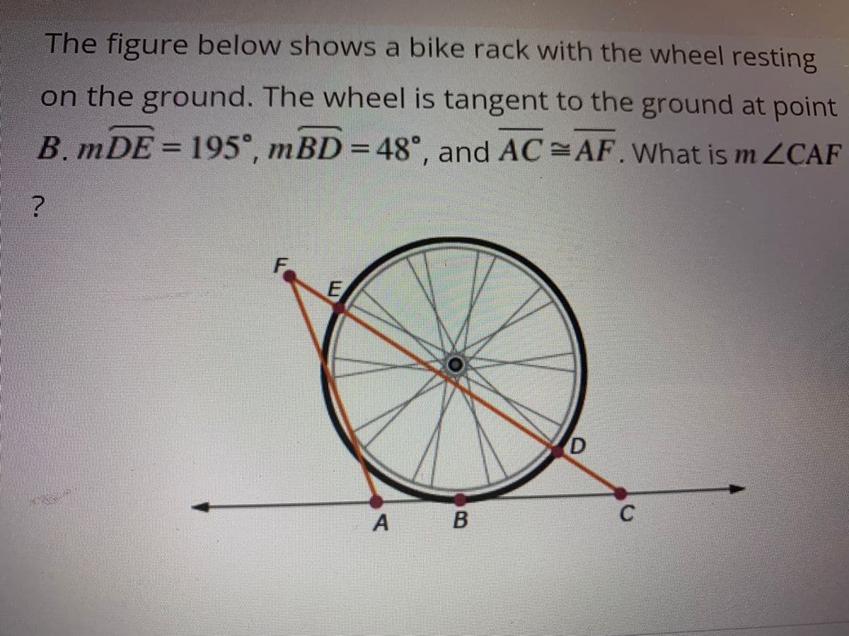 The figure below shows a bike rack with the wheel resting
on the ground. The wheel is tangent to the ground at point
B. mDE = 195°, mBD = 48°, and AC=AF. What is m ZCAF
?
F
E
A B
D
C