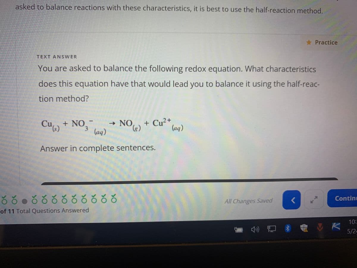 asked to balance reactions with these characteristics, it is best to use the half-reaction method.
TEXT ANSWER
You are asked to balance the following redox equation. What characteristics
does this equation have that would lead you to balance it using the half-reac-
tion method?
Cu (s)
+ NO
→
+ Cu²+ (aq)
NO (g)
3 (aq)
Answer in complete sentences.
ŏ ŏ ● čŏ ŏ ŏ čõõčŏ
of 11 Total Questions Answered
All Changes Saved
() @ $
Practice
<
Continu
10:3
5/24