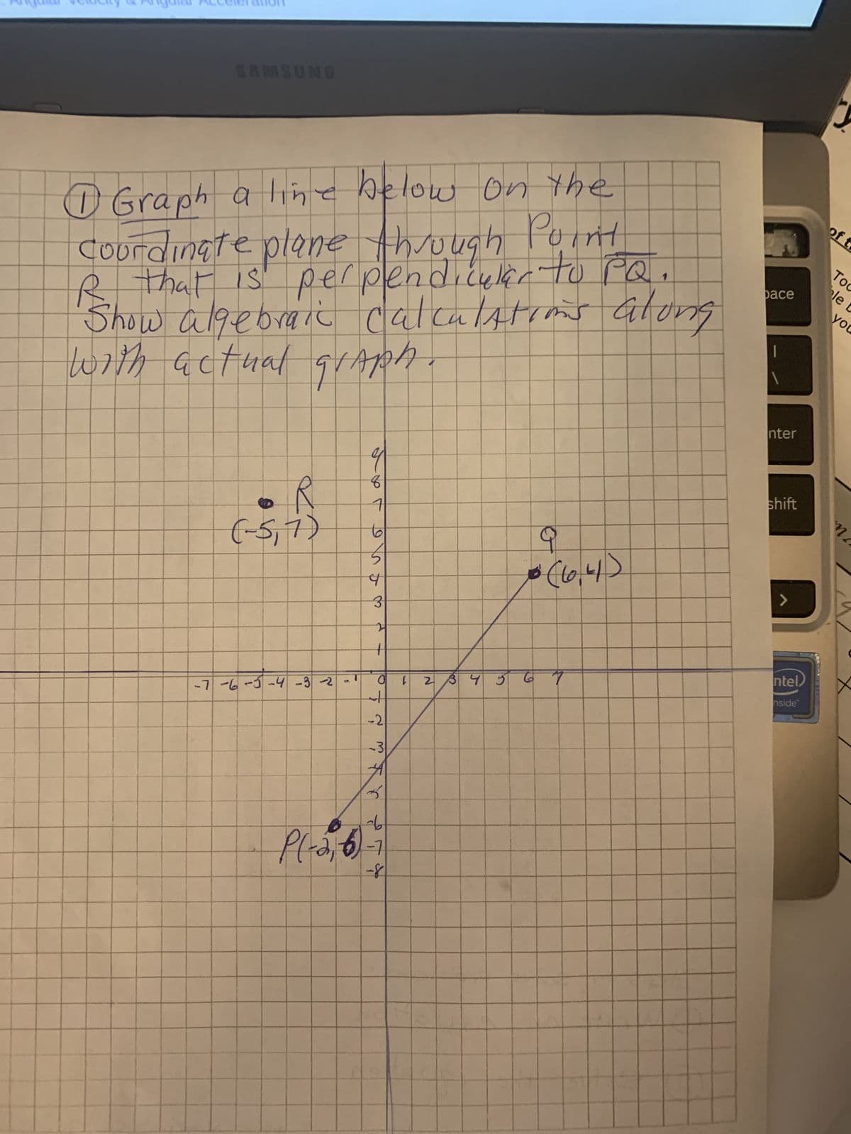 SAMSUNG
D Graph a line below on the
Coordinate plane through Point
R that is perpendicular to PQ.
Show algebraic calculations along
with actual grapA
R
(-5,7)
بسلام
-7-6-5-4-3-2-1
9
8
71
61
5
b
3
21
--
to
-21
- 31
A
qu
P(-2, 6)-7
-8
1
2 3 4 5
10 (10.4)
67
Dace
nter
shift
>
ntel
nside
of t
To
le
you
MA