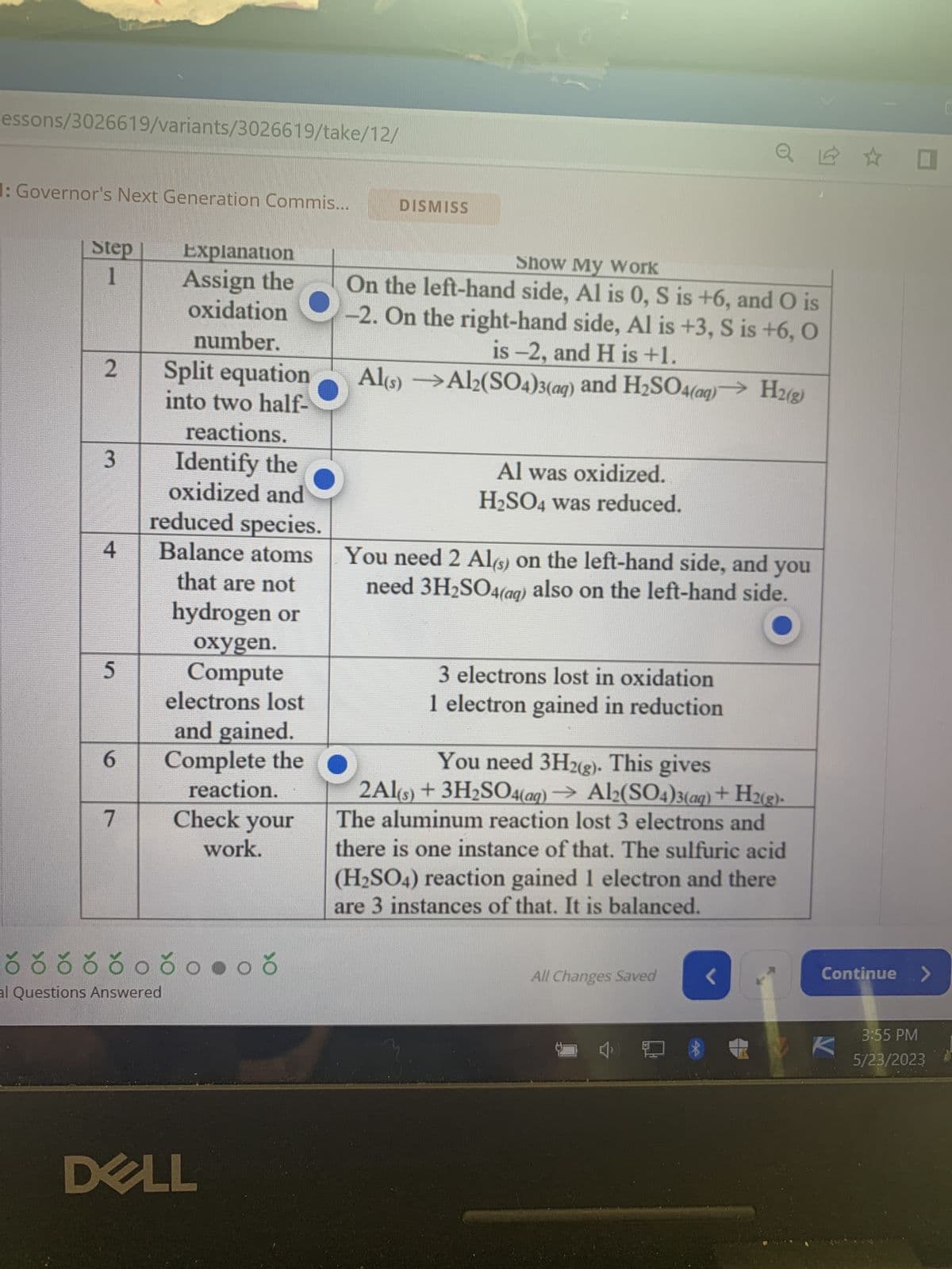 Alert 1 of 1: Governor's Next Generation Commis...
HOTSPOT ANSWER
A learner submits the table below to show how the following unbalanced re-
action should be balanced.
Al(s) + H₂SO4 (aq) → Al₂(SO4)3(aq) + H 2(g)
However, the learners has made some mistakes. Press the hotspots of all the
cells in the table below that contain mistakes.
Step
1
2
3
Explanation
Assign the
oxidation
number.
4
Split equation
into two half-
reactions.
Identify the
oxidized and
reduced species.
Balance atoms
that are not
á ð ó ó ó ó ó óoðonoð
DISMISS
J
Show My Work
On the left-hand side, Al is 0, S is +6, and O is
-2. On the right-hand side, Al is +3, S is +6, O
is -2, and H is +1.
Al(s)
Al2(SO4)3(aq) and H₂SO4(aq)→ H2(g)
Al was oxidized.
H₂SO4 was reduced.
You need 2 Al(s) on the left-hand side, and you
need 3H₂SO
also on the left-hand side.
K
Continue
De