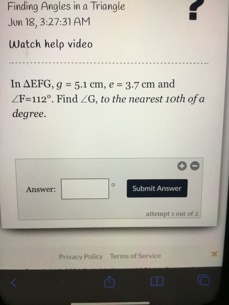 Finding Angles in a Triangle
Jun 18, 3:27:31AM
Watch help video
In AEFG, g = 5.1 cm, e = 3.7 cm and
ZF=112°. Find ZG, to the nearest 1oth ofa
degree.
Answer:
Submit Answer
attempt 1 out of 2
Privacy Policy Terms of Service
