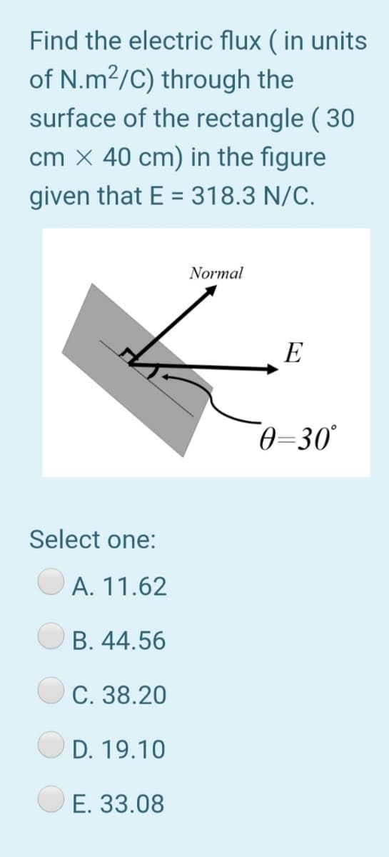 Find the electric flux ( in units
of N.m2/C) through the
surface of the rectangle ( 30
cm X 40 cm) in the figure
given that E = 318.3 N/C.
%3D
Normal
E
0-30°
Select one:
A. 11.62
B. 44.56
C. 38.20
D. 19.10
E. 33.08
