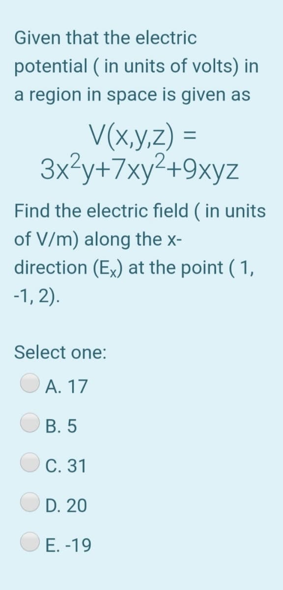 Given that the electric
potential ( in units of volts) in
a region in space is given as
V(x,y,z) =
3x?y+7xy²+9xyz
Find the electric field ( in units
of V/m) along the x-
direction (Ex) at the point ( 1,
-1, 2).
Select one:
А. 17
В. 5
С. 31
D. 20
E. -19
