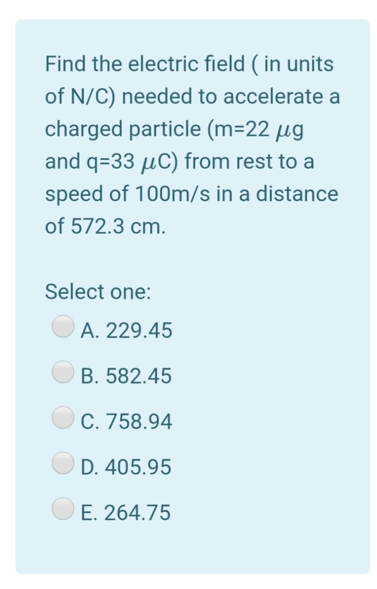 Find the electric field ( in units
of N/C) needed to accelerate a
charged particle (m=22 µg
and q=33 µC) from rest to a
speed of 100m/s in a distance
of 572.3 cm.
Select one:
A. 229.45
B. 582.45
C. 758.94
D. 405.95
E. 264.75
