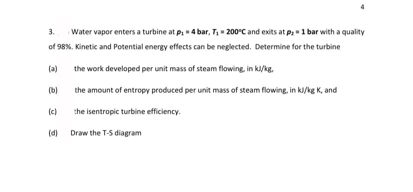 3.
Water vapor enters a turbine at p1 = 4 bar, T1 = 200°C and exits at p2 = 1 bar with a quality
of 98%. Kinetic and Potential energy effects can be neglected. Determine for the turbine
(a)
the work developed per unit mass of steam flowing, in kJ/kg,
(b)
the amount of entropy produced per unit mass of steam flowing, in kJ/kg K, and
(c)
the isentropic turbine efficiency.
(d)
Draw the T-S diagram
