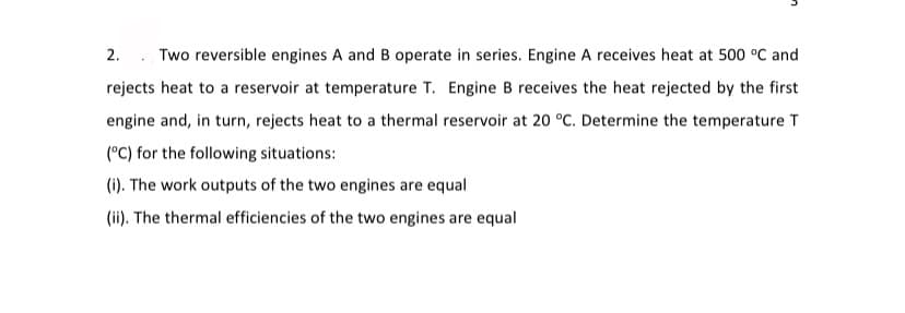 2. . Two reversible engines A and B operate in series. Engine A receives heat at 500 °C and
rejects heat to a reservoir at temperature T. Engine B receives the heat rejected by the first
engine and, in turn, rejects heat to a thermal reservoir at 20 °C. Determine the temperature T
(°C) for the following situations:
(i). The work outputs of the two engines are equal
(ii). The thermal efficiencies of the two engines are equal
