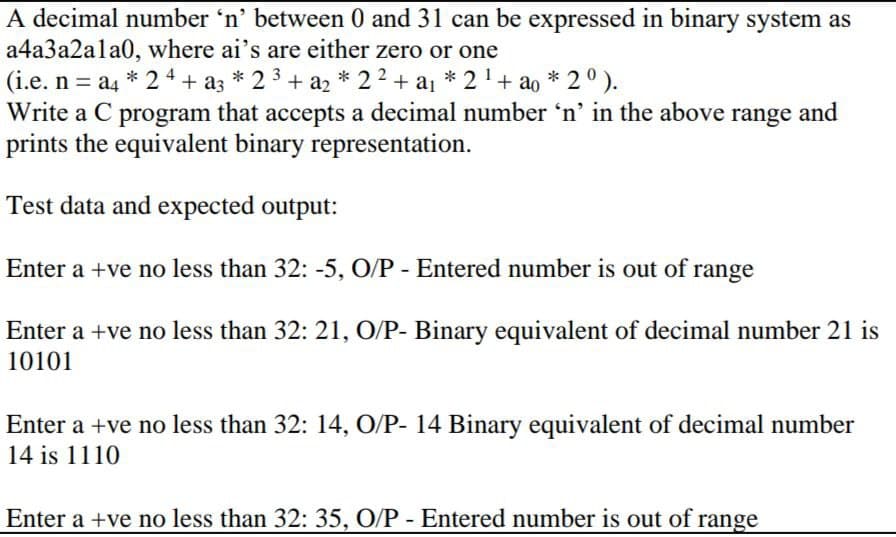 A decimal number 'n' between 0 and 31 can be expressed in binary system as
a4a3a2ala0, where ai's are either zero or one
(i.e. n = a4 * 24 + a3 * 2 + a2 * 22 + a1
Write a C program that accepts a decimal number 'n' in the above range and
prints the equivalent binary representation.
* 2'+ ao * 2° ).
3
Test data and expected output:
Enter a +ve no less than 32: -5, O/P - Entered number is out of range
Enter a +ve no less than 32: 21, O/P- Binary equivalent of decimal number 21 is
10101
Enter a +ve no less than 32: 14, O/P- 14 Binary equivalent of decimal number
14 is 1110
Enter a +ve no less than 32: 35, O/P - Entered number is out of range
