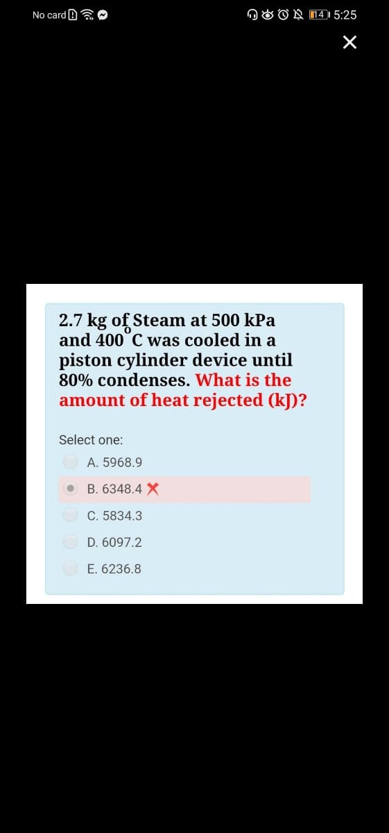 No card B a O
n O O N 14I 5:25
2.7 kg of Steam at 500 kPa
and 400°C was cooled in a
piston cylinder device until
80% condenses. What is the
amount of heat rejected (kJ)?
Select one:
A. 5968.9
B. 6348.4 X
C. 5834.3
D. 6097.2
O E. 6236.8
