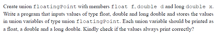 Create union floatingPoint with members float f, double dand long double x.
Write a program that inputs values of type float, double and long double and stores the values
in union variables of type union floatingPoint. Each union variable should be printed as
a float, a double and a long double. Kindly check if the values always print correctly?
