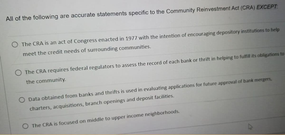 All of the following are accurate statements specific to the Community Reinvestment Act (CRA) EXCEPT:
O The CRA is an act of Congress enacted in 1977 with the intention of encouraging depository institutions to help
meet the credit needs of surrounding communities.
The CRA requires federal regulators to assess the record of each bank or thrift in helping to fulfill its obligations to
the community.
Data obtained from banks and thrifts is used in evaluating applications for future approval of bank mergers,
charters, acquisitions, branch openings and deposit facilities.
O The CRA is focused on middle to upper income neighborhoods.