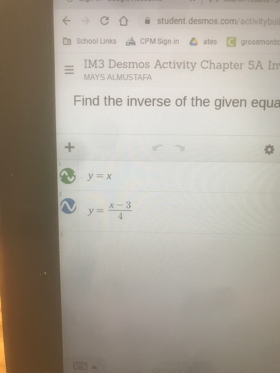 student.desmos.com/activitybuit
School Links CPM Sign in ates C grossmontc
IM3 Desmos Activity Chapter 5A In
MAYS ALMUSTAFA
Find the inverse of the given equa
y=x
x - 3
y =
4
13.
