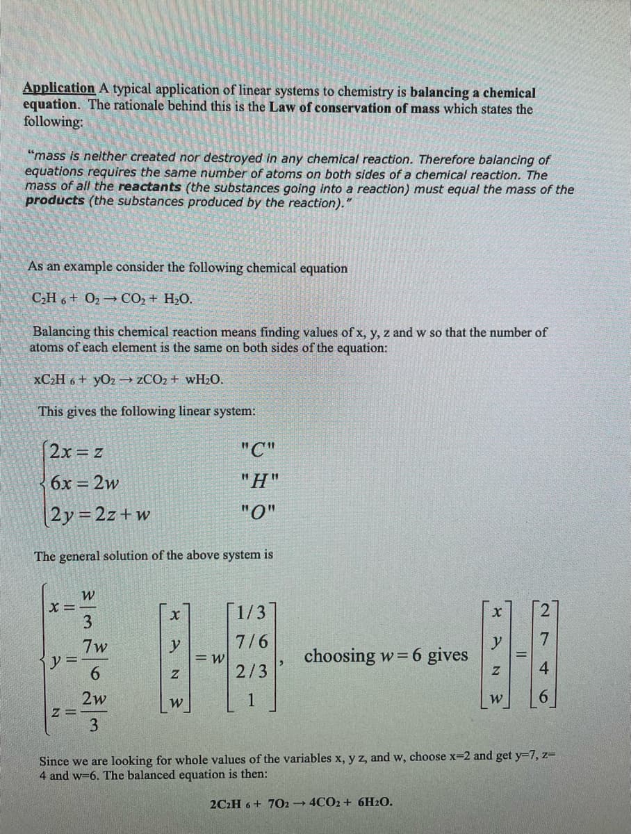 Application A typical application of linear systems to chemistry is balancing a chemical
equation. The rationale behind this is the Law of conservation of mass which states the
following:
"mass is neither created nor destroyed in any chemical reaction. Therefore balancing of
equations requires the same number of atoms on both sides of a chemical reaction. The
mass of all the reactants (the substances going into a reaction) must equal the mass of the
products (the substances produced by the reaction)."
As an example consider the following chemical equation
CH + O → CO, + H,O.
Balancing this chemical reaction means finding values of x, y, z and w so that the number of
atoms of each element is the same on both sides of the equation:
xC₂H6+ YO2 → ZCO2+ wH₂0.
This gives the following linear system:
(2x = z
6x = 2w
2y = 2z+w
The general solution of the above system is
X=
y =
Z=
WE
7w
2w
XAN 3
y
W
"C"
"H"
"0"
= W
[1/3]
7/6
2/3
choosing w = 6 gives
ہو"
y
N 3
W
27
4
6
Since we are looking for whole values of the variables x, y z, and w, choose x=2 and get y-7, z=
4 and w-6. The balanced equation is then:
2C2H 6+ 702 4CO2+ 6H₂O.