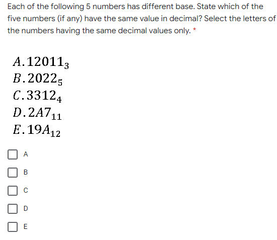Each of the following 5 numbers has different base. State which of the
five numbers (if any) have the same value in decimal? Select the letters of
the numbers having the same decimal values only. *
A.120113
В. 20225
C.33124
D.2A711
E. 19A12
A
B
E
