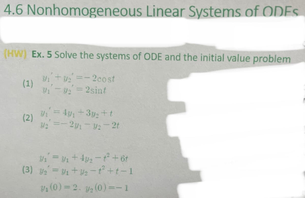 4.6 Nonhomogeneous Linear Systems of ODES
(HW) Ex. 5 Solve the systems of ODE and the initial value problem
V+u =-2cost
(1)
-V = 2sint
= 4y+3ytt
(2)
U2 =-2y1-2-2t
(3) y =V1+ 2-t +t-1
V1 (0)= 2. ya (0) =- 1
