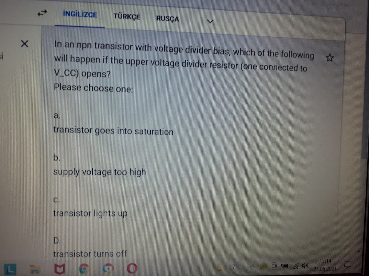 İNGİLİZCE
TÜRKÇE
RUSÇA
In an npn transistor with voltage divider bias, which of the following
si
will happen if the upper voltage divider resistor (one connected to
V CC) opens?
Please choose one:
a.
transistor goes into saturation
b.
supply voltage too high
C.
transistor lights up
D.
transistor turns off
73:14
25.06.2021
