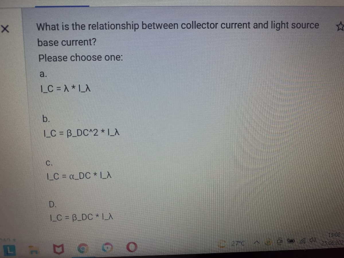 What is the relationship between collector current and light source
base current?
Please choose one:
a.
LC = A*LA
b.
LC B_DC^2 * L_A
C.
LC = a_DC * L_
D.
LC = B_DC * I_A
13:08
25.06.202
