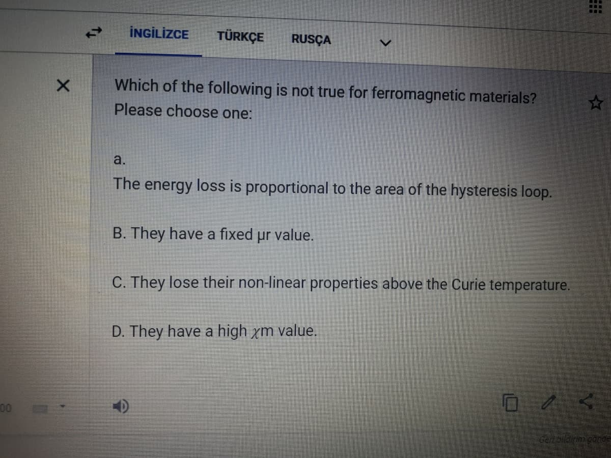 İNGİLİZCE
TÜRKÇE
RUSÇA
Which of the following is not true for ferromagnetic materials?
Please choose one:
a.
The energy loss is proportional to the area of the hysteresis loop.
B. They have a fixed ur val
C. They lose their non-linear properties above the Curie temperature.
D. They have a high xm value.
00
