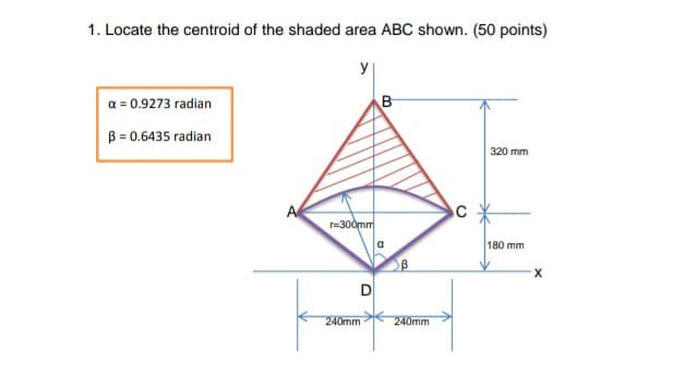 1. Locate the centroid of the shaded area ABC shown. (50 points)
a = 0.9273 radian
B
B = 0.6435 radian
320 mm
A
r=300mm
a
180 mm
D
240mm
240mm
