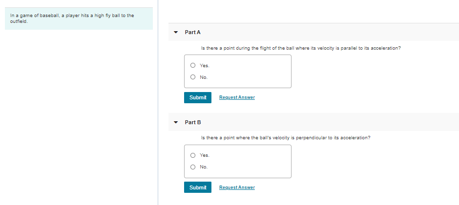 In a game of baseball, a player hits a high fly ball to the
outfield.
Part A
Is there a point during the flight of the ball where its velocity is parallel to its acceleration?
O Yes.
O No.
Submit
Request Answer
Part B
Is there a point where the ball's velocity is perpendicular to its acceleration?
Yes.
No.
Submit
Request Answer
