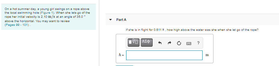 On a hot summer day, a young girl swings on a rope above
the local swimming hole (Figure 1). When she lets go of the
rope her initial velocity is 2.10 m/s at an angle of 35.0 °
above the horizontal. You may want to review
(Pages 99 - 101).
Part A
If she is in flight for 0.611 S, how high above the water was she when she let go of the rope?
?
h =
Im
