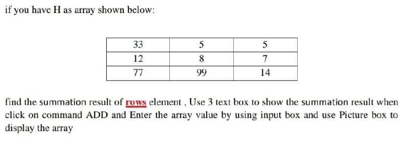 if you have H as array shown below:
33
12
7
77
99
14
find the summation result of rows element , Use 3 text box to show the summation result when
click on command ADD and Enter the array value by using input box and use Picture box to
display the array
