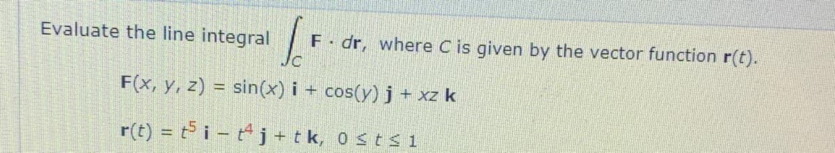 Evaluate the line integral
F dr, where C is given by the vector function r(t).
F(x, y, z) = sin(x) i + cos(y) j+ xz k
r(t) = ti - tj+tk, 0 st s 1
